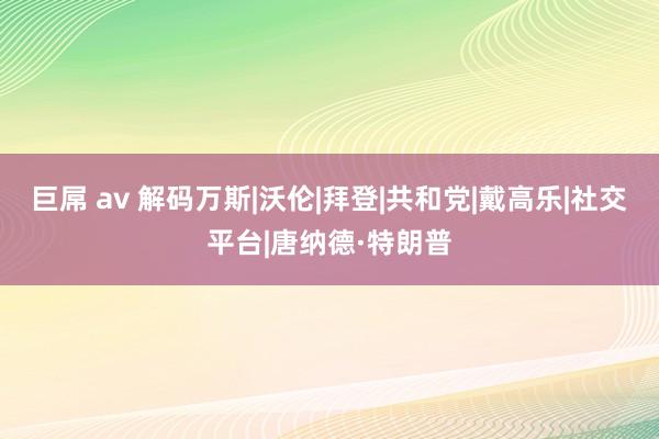 巨屌 av 解码万斯|沃伦|拜登|共和党|戴高乐|社交平台|唐纳德·特朗普