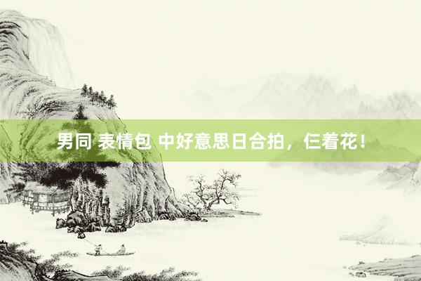 男同 表情包 中好意思日合拍,仨着花!