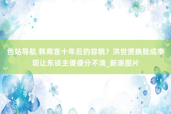 色站导航 韩商言十年后的容貌?洪世贤换脸成李现让东谈主傻傻分不清_新浪图片