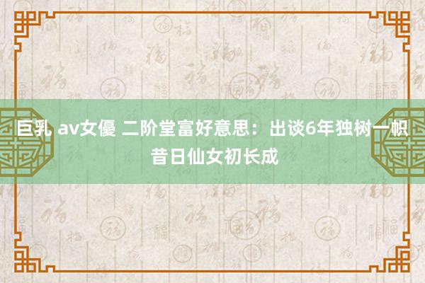 巨乳 av女優 二阶堂富好意思:出谈6年独树一帜 昔日仙女初长成