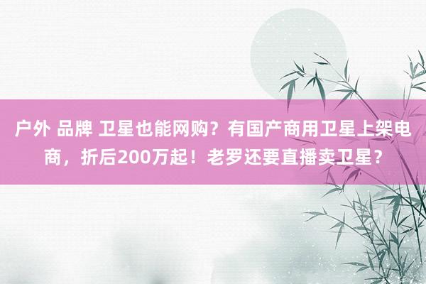 户外 品牌 卫星也能网购？有国产商用卫星上架电商，折后200万起！老罗还要直播卖卫星？