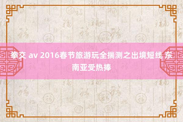 拳交 av 2016春节旅游玩全揣测之出境短线 东南亚受热捧