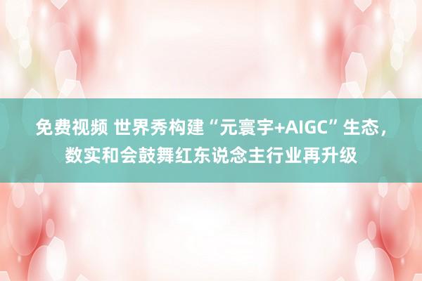 免费视频 世界秀构建“元寰宇+AIGC”生态，数实和会鼓舞红东说念主行业再升级