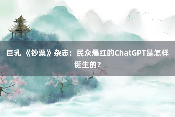 巨乳 《钞票》杂志：民众爆红的ChatGPT是怎样诞生的？