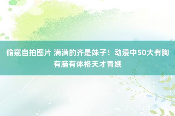 偷窥自拍图片 满满的齐是妹子！动漫中50大有胸有脑有体格天才青娥