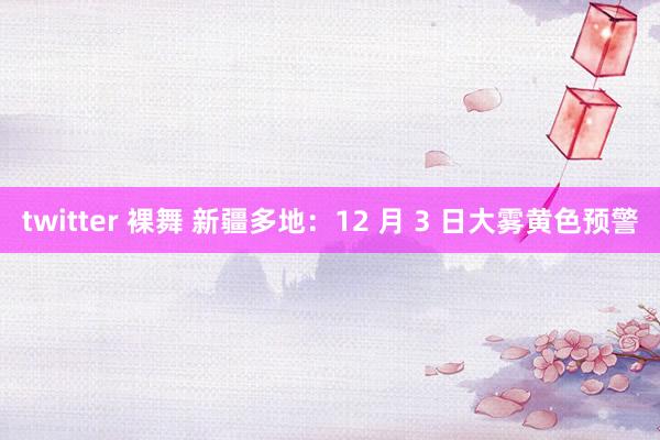 twitter 裸舞 新疆多地：12 月 3 日大雾黄色预警