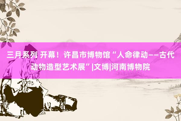 三月系列 开幕！许昌市博物馆“人命律动——古代动物造型艺术展”|文博|河南博物院