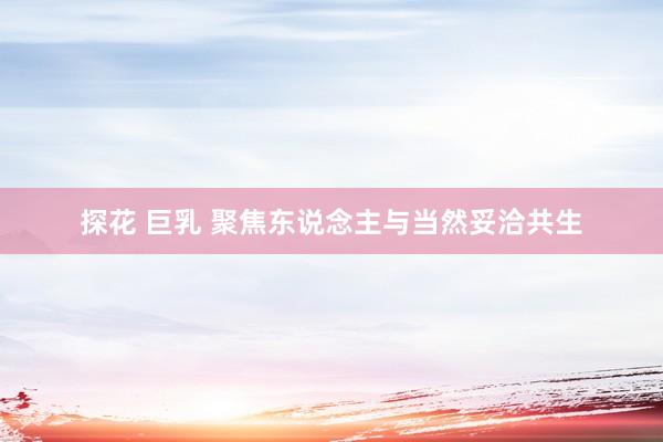 探花 巨乳 聚焦东说念主与当然妥洽共生