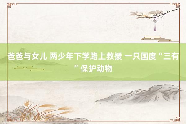 爸爸与女儿 两少年下学路上救援 一只国度“三有”保护动物