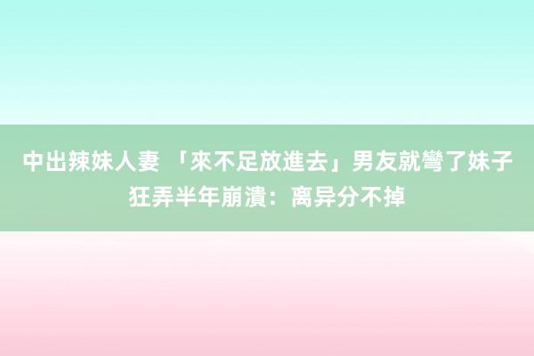 中出辣妹人妻 「來不足放進去」男友就彎了　妹子狂弄半年崩潰：离异分不掉