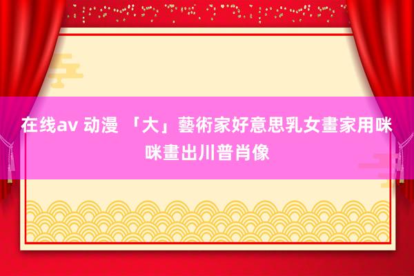 在线av 动漫 「大」藝術家　好意思乳女畫家用咪咪畫出川普肖像