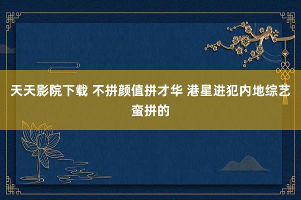天天影院下载 不拼颜值拼才华 港星进犯内地综艺蛮拼的