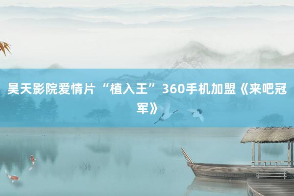 昊天影院爱情片 “植入王” 360手机加盟《来吧冠军》