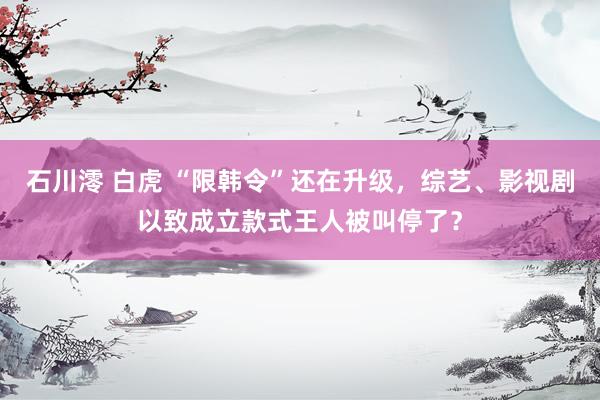 石川澪 白虎 “限韩令”还在升级，综艺、影视剧以致成立款式王人被叫停了？