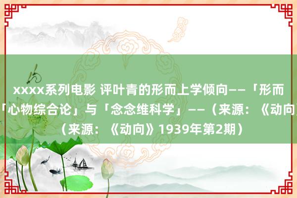 xxxx系列电影 评叶青的形而上学倾向——「形而上学隐没论」，「心物综合论」与「念念维科学」——（来源：《动向》1939年第2期）