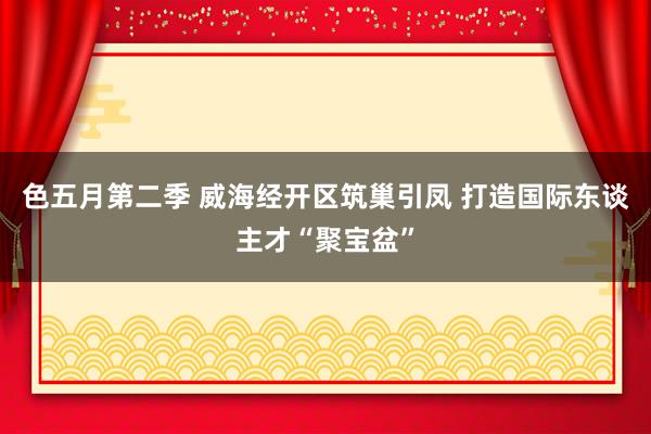 色五月第二季 威海经开区筑巢引凤 打造国际东谈主才“聚宝盆”