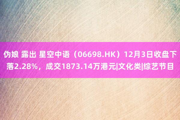 伪娘 露出 星空中语（06698.HK）12月3日收盘下落2.28%，成交1873.14万港元|文化类|综艺节目