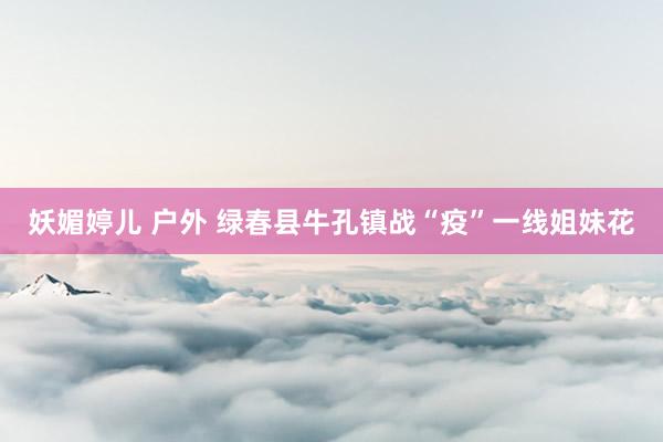 妖媚婷儿 户外 绿春县牛孔镇战“疫”一线姐妹花
