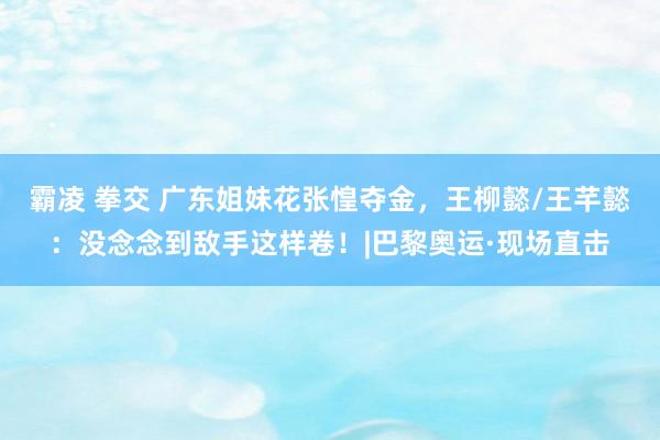 霸凌 拳交 广东姐妹花张惶夺金，王柳懿/王芊懿：没念念到敌手这样卷！|巴黎奥运·现场直击