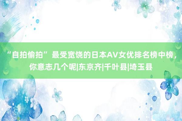 “自拍偷拍” 最受宽饶的日本AV女优排名榜中榜，你意志几个呢|东京齐|千叶县|埼玉县