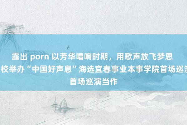 露出 porn 以芳华唱响时期，用歌声放飞梦思  ——我校举办“中国好声息”海选宜春事业本事学院首场巡演当作