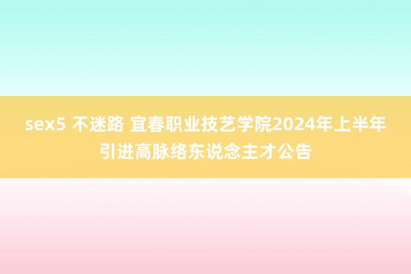 sex5 不迷路 宜春职业技艺学院2024年上半年引进高脉络东说念主才公告