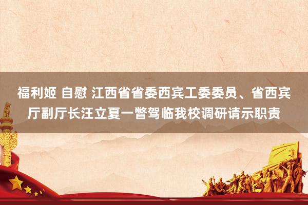 福利姬 自慰 江西省省委西宾工委委员、省西宾厅副厅长汪立夏一瞥驾临我校调研请示职责