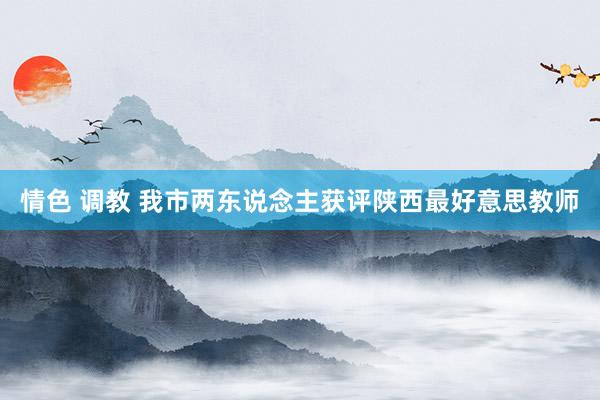 情色 调教 我市两东说念主获评陕西最好意思教师