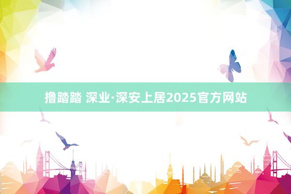 撸踏踏 深业·深安上居2025官方网站