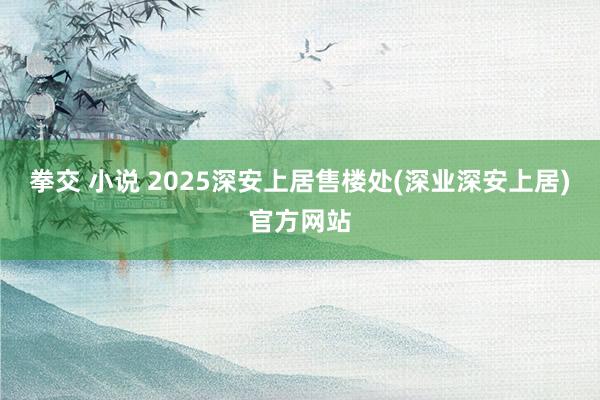 拳交 小说 2025深安上居售楼处(深业深安上居)官方网站