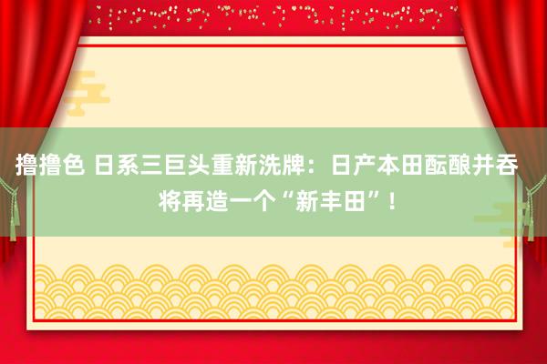 撸撸色 日系三巨头重新洗牌：日产本田酝酿并吞   将再造一个“新丰田”！
