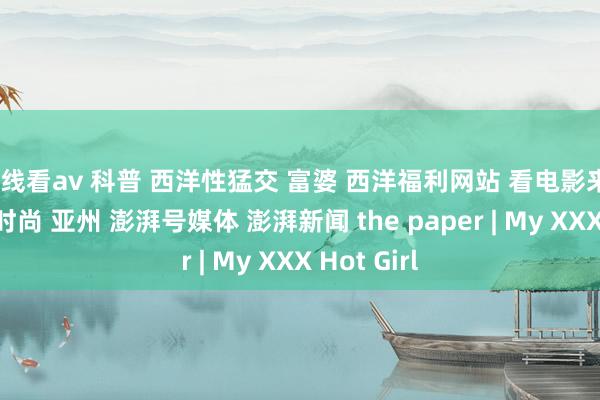 在线看av 科普 西洋性猛交 富婆 西洋福利网站 看电影来5566影音时尚 亚州 澎湃号媒体 澎湃新闻 the paper | My XXX Hot Girl
