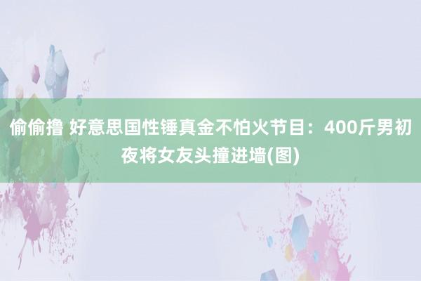 偷偷撸 好意思国性锤真金不怕火节目：400斤男初夜将女友头撞进墙(图)