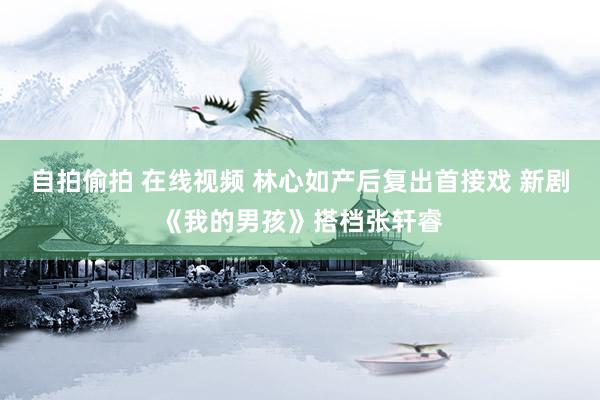 自拍偷拍 在线视频 林心如产后复出首接戏 新剧《我的男孩》搭档张轩睿