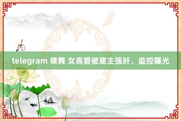 telegram 裸舞 女高管被雇主强奸，监控曝光