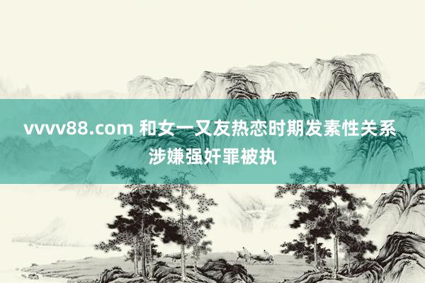 vvvv88.com 和女一又友热恋时期发素性关系 涉嫌强奸罪被执
