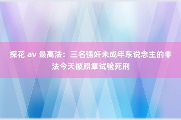探花 av 最高法：三名强奸未成年东说念主的非法今天被照章试验死刑