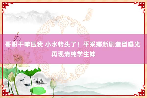 哥哥干嘛压我 小水转头了!平采娜新剧造型曝光 再现清纯学生妹