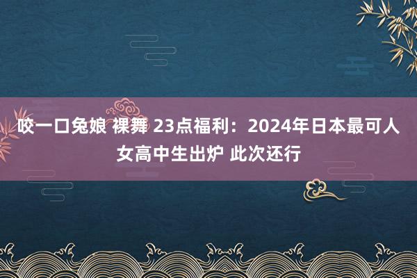 咬一口兔娘 裸舞 23点福利：2024年日本最可人女高中生出炉 此次还行