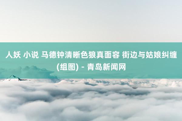 人妖 小说 马德钟清晰色狼真面容 街边与姑娘纠缠(组图)－青岛新闻网