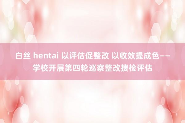 白丝 hentai 以评估促整改 以收效提成色——学校开展第四轮巡察整改搜检评估