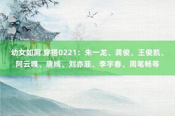 幼女如厕 穿搭0221：朱一龙、龚俊、王俊凯、阿云嘎、唐嫣、刘亦菲、李宇春、周笔畅等