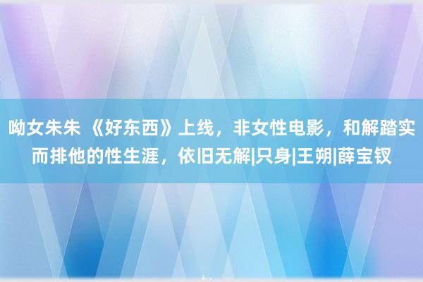 呦女朱朱 《好东西》上线，非女性电影，和解踏实而排他的性生涯，依旧无解|只身|王朔|薛宝钗