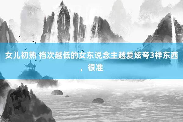 女儿初熟 档次越低的女东说念主越爱炫夸3样东西，很准