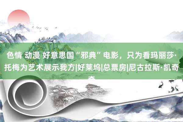 色情 动漫 好意思国“邪典”电影，只为看玛丽莎·托梅为艺术展示我方|好莱坞|总票房|尼古拉斯·凯奇