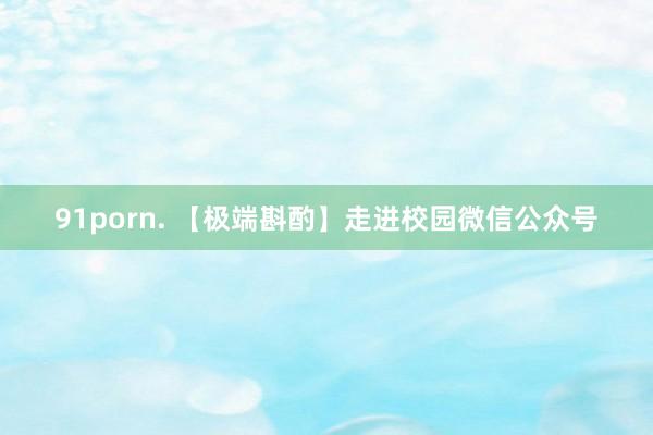 91porn. 【极端斟酌】走进校园微信公众号