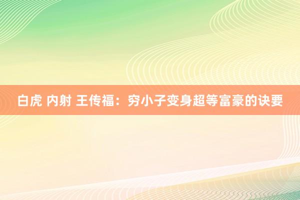 白虎 内射 王传福：穷小子变身超等富豪的诀要