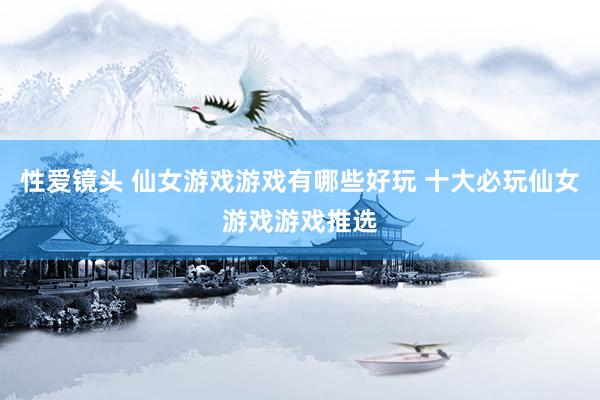 性爱镜头 仙女游戏游戏有哪些好玩 十大必玩仙女游戏游戏推选