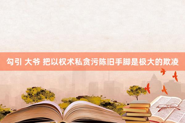 勾引 大爷 把以权术私贪污陈旧手脚是极大的欺凌