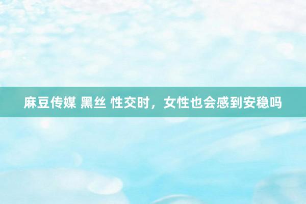 麻豆传媒 黑丝 性交时,女性也会感到安稳吗